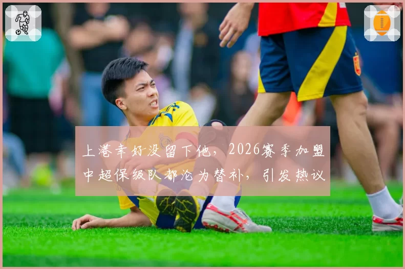 上港幸好没留下他，2026赛季加盟中超保级队都沦为替补，引发热议