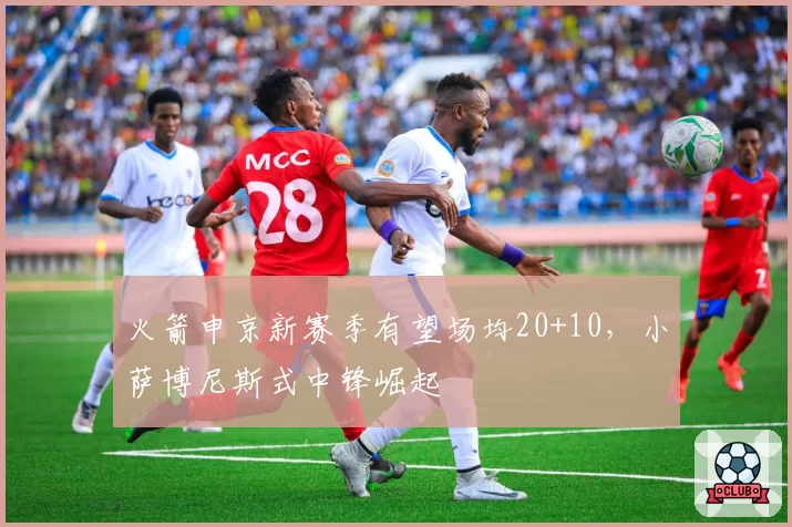 火箭申京新赛季有望场均20+10，小萨博尼斯式中锋崛起