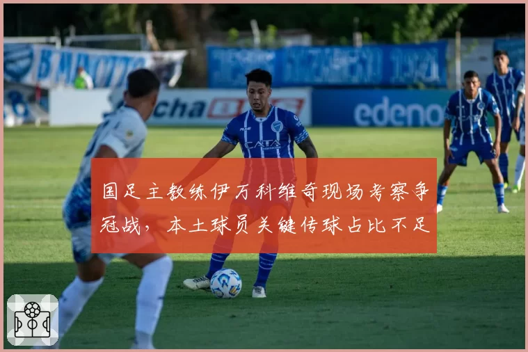 国足主教练伊万科维奇现场考察争冠战，本土球员关键传球占比不足三成引担忧