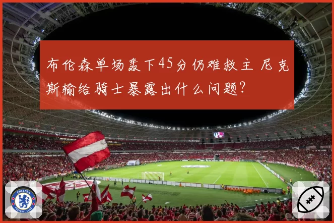 布伦森单场轰下45分仍难救主 尼克斯输给骑士暴露出什么问题？