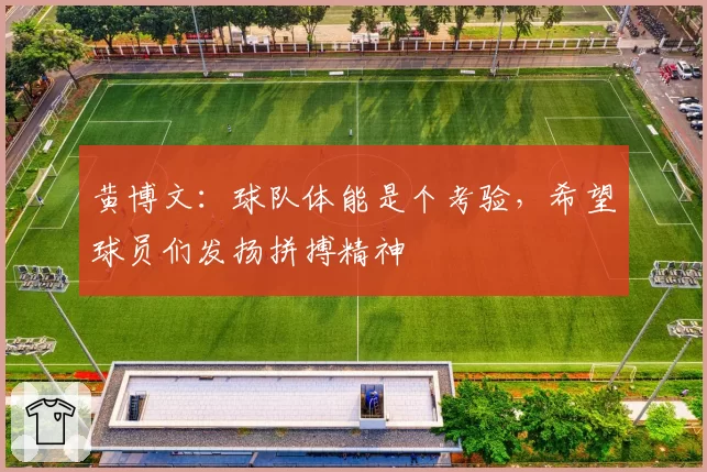 黄博文:球队体能是个考验,希望球员们发扬拼搏精神