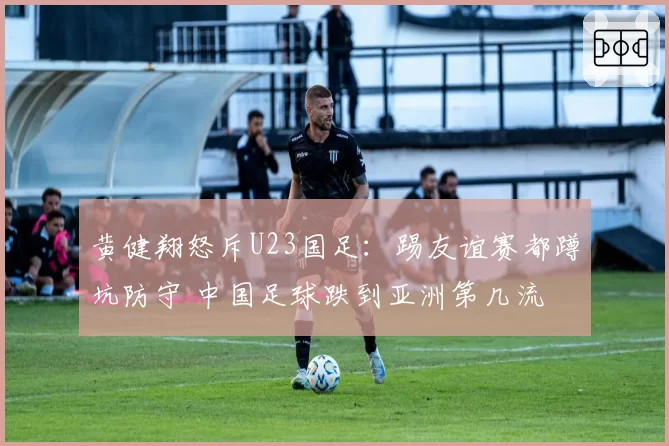 黄健翔怒斥U23国足：踢友谊赛都蹲坑防守 中国足球跌到亚洲第几流