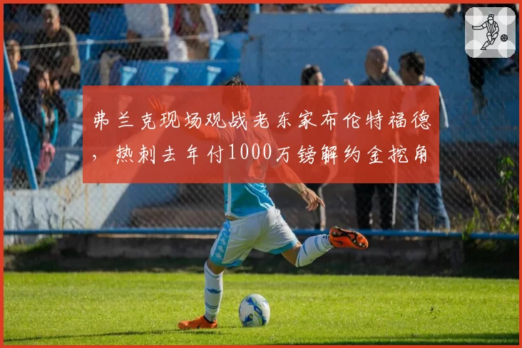 弗兰克现场观战老东家布伦特福德，热刺去年付1000万镑解约金挖角