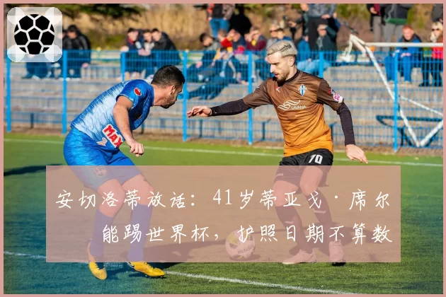 安切洛蒂放话：41岁蒂亚戈·席尔瓦能踢世界杯，护照日期不算数