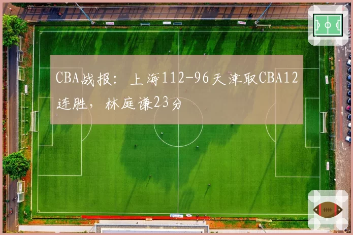 CBA战报:上海112-96天津取CBA12连胜,林庭谦23分