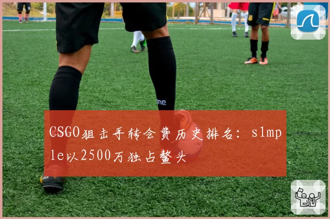 CSGO狙击手转会费历史排名：s1mple以2500万独占鳌头