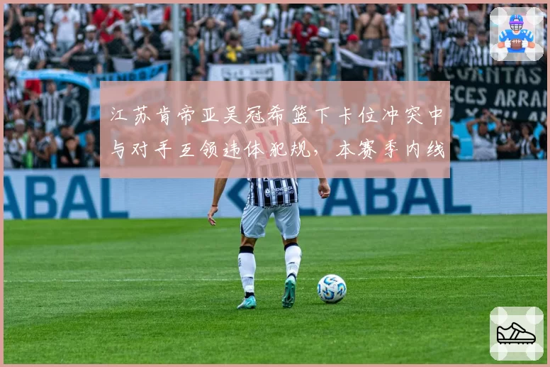 江苏肯帝亚吴冠希篮下卡位冲突中与对手互领违体犯规，本赛季内线冲突次数同比增25%