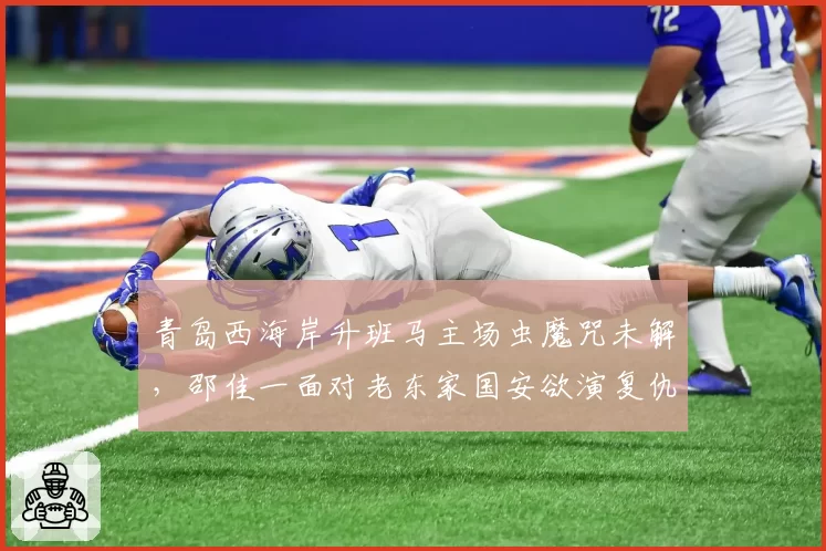 青岛西海岸升班马主场虫魔咒未解,邵佳一面对老东家国安欲演复仇战
