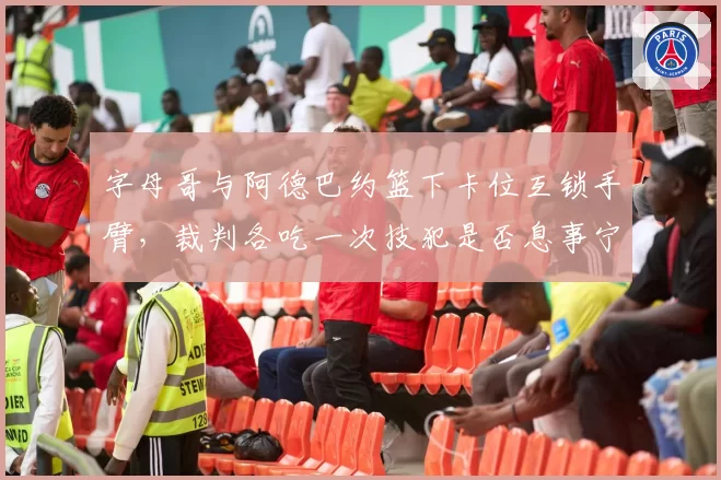 字母哥与阿德巴约篮下卡位互锁手臂，裁判各吃一次技犯是否息事宁人？
