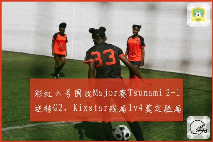 彩虹六号围攻Major赛Tsunami 2-1逆转G2,Kixstar残局1v4奠定胜局