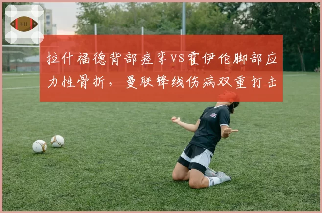 拉什福德背部痉挛vs霍伊伦脚部应力性骨折,曼联锋线伤病双重打击引援