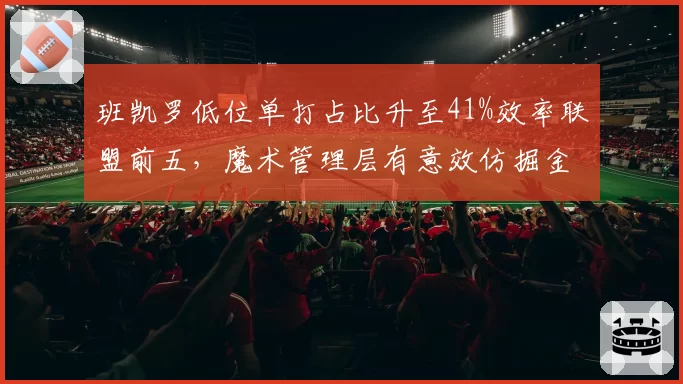 班凯罗低位单打占比升至41%效率联盟前五,魔术管理层有意效仿掘金构建一星四射