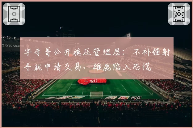字母哥公开施压管理层:不补强射手就申请交易,雄鹿陷入恐慌