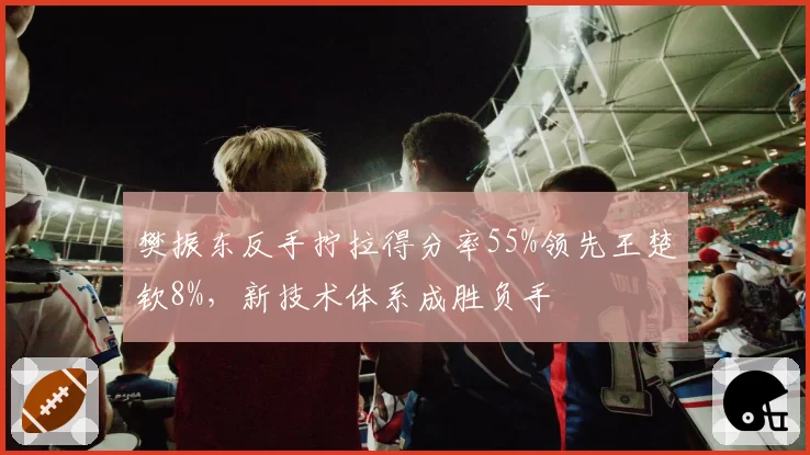 樊振东反手拧拉得分率55%领先王楚钦8%,新技术体系成胜负手