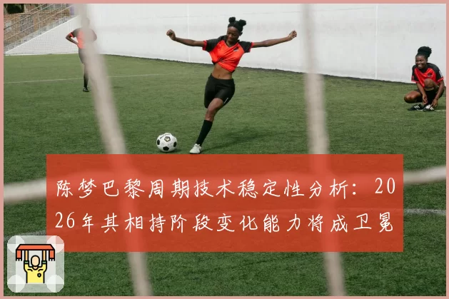陈梦巴黎周期技术稳定性分析：2026年其相持阶段变化能力将成卫冕关键