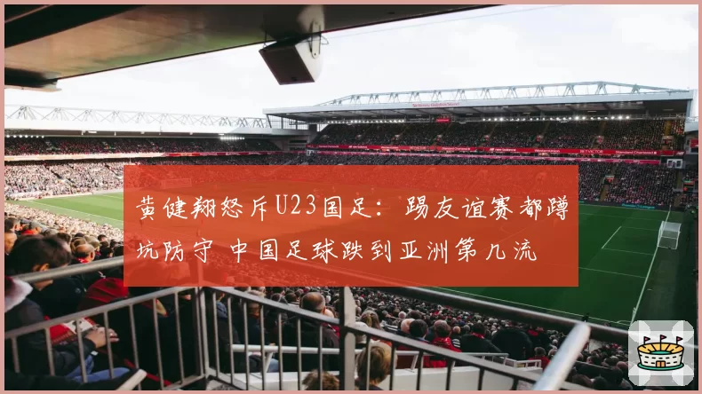 黄健翔怒斥U23国足：踢友谊赛都蹲坑防守 中国足球跌到亚洲第几流