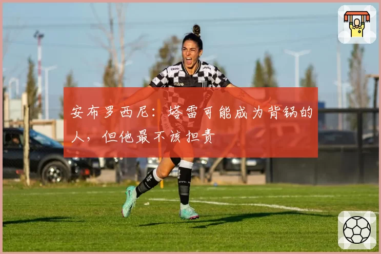 安布罗西尼：塔雷可能成为背锅的人，但他最不该担责