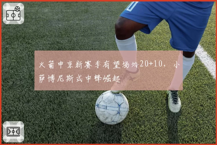 火箭申京新赛季有望场均20+10，小萨博尼斯式中锋崛起