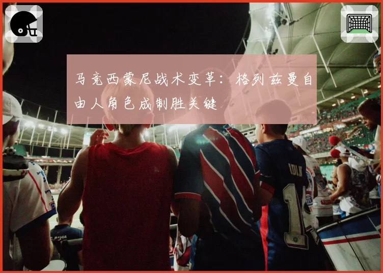 马竞西蒙尼战术变革:格列兹曼自由人角色成制胜关键