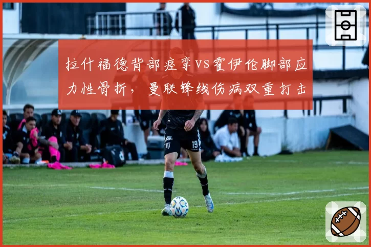 拉什福德背部痉挛vs霍伊伦脚部应力性骨折,曼联锋线伤病双重打击引援