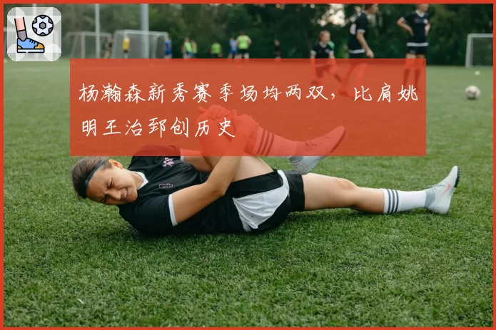 杨瀚森新秀赛季场均两双，比肩姚明王治郅创历史