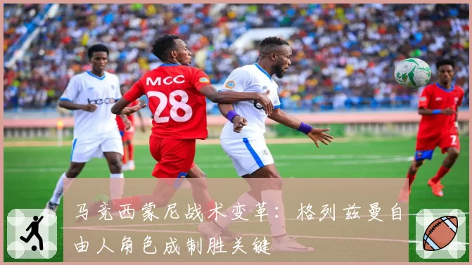 马竞西蒙尼战术变革:格列兹曼自由人角色成制胜关键