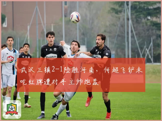 武汉三镇2-1险胜河南，何超飞铲未吃红牌遭对手主帅炮轰
