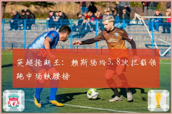 英超抢断王:赖斯场均3.8次拦截领跑中场铁腰榜