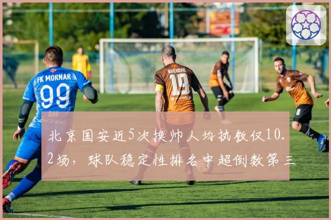 北京国安近5次换帅人均执教仅10.2场，球队稳定性排名中超倒数第三
