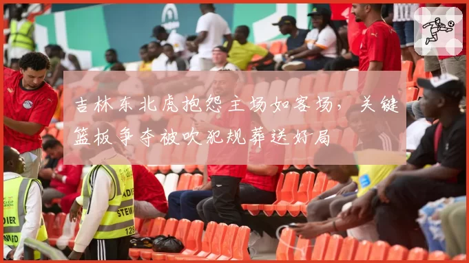 吉林东北虎抱怨主场如客场，关键篮板争夺被吹犯规葬送好局