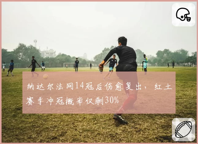 纳达尔法网14冠后伤愈复出，红土赛季冲冠概率仅剩30%