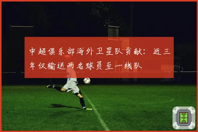 中超俱乐部海外卫星队贡献:近三年仅输送两名球员至一线队