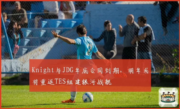 Knight与JDG年底合同到期，明年或将重返TES组建银河战舰