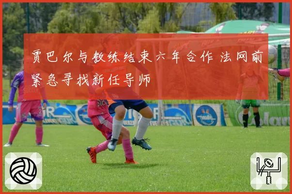 贾巴尔与教练结束六年合作 法网前紧急寻找新任导师