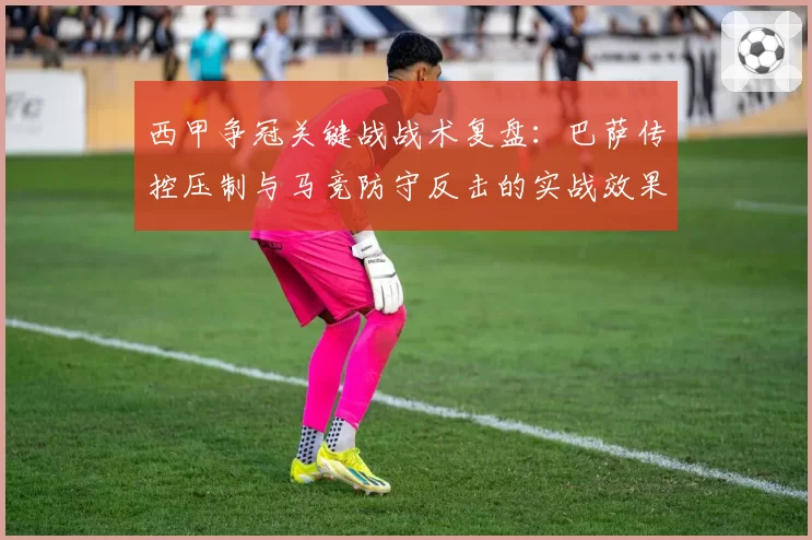 西甲争冠关键战战术复盘：巴萨传控压制与马竞防守反击的实战效果