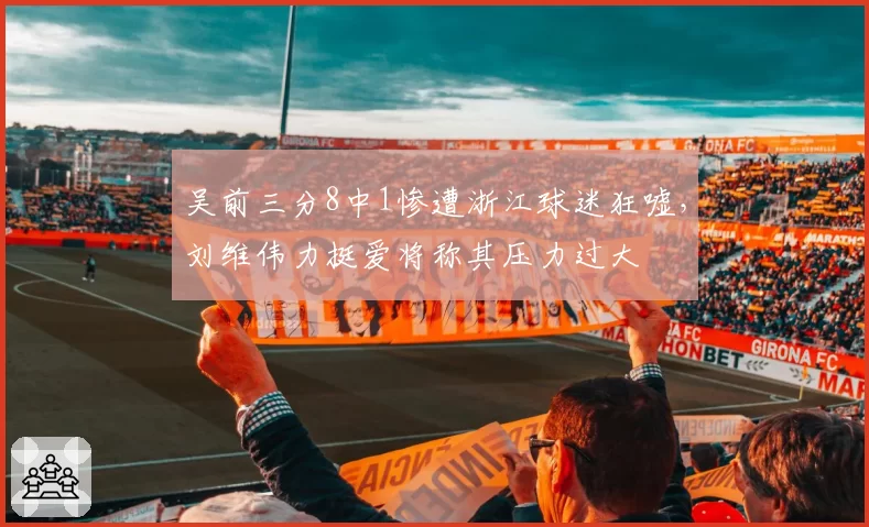 吴前三分8中1惨遭浙江球迷狂嘘，刘维伟力挺爱将称其压力过大