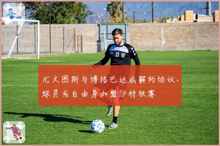 尤文图斯与博格巴达成解约协议,球员或自由身加盟沙特联赛