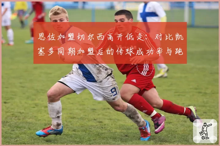 恩佐加盟切尔西高开低走：对比凯塞多同期加盟后的传球成功率与跑动距离