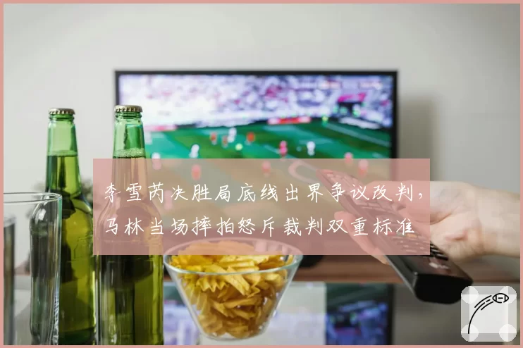 李雪芮决胜局底线出界争议改判,马林当场摔拍怒斥裁判双重标准