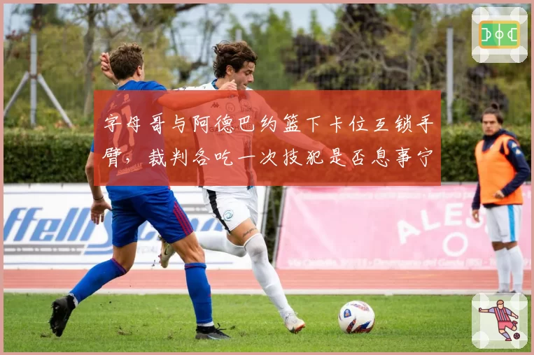 字母哥与阿德巴约篮下卡位互锁手臂，裁判各吃一次技犯是否息事宁人？