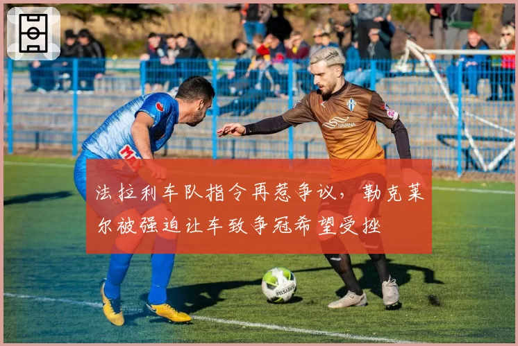 法拉利车队指令再惹争议，勒克莱尔被强迫让车致争冠希望受挫