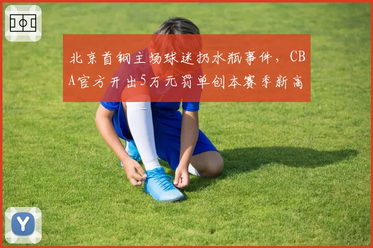 北京首钢主场球迷扔水瓶事件,CBA官方开出5万元罚单创本赛季新高