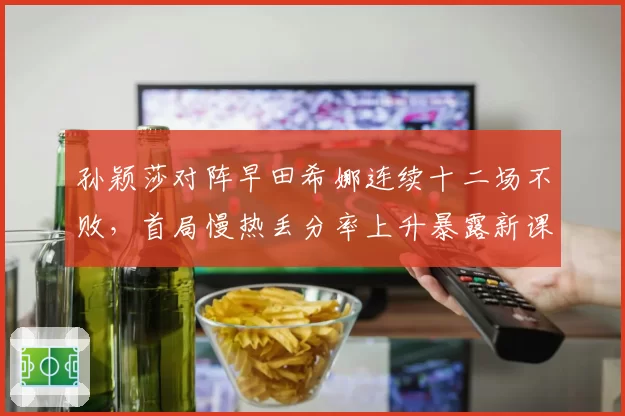 孙颖莎对阵早田希娜连续十二场不败,首局慢热丢分率上升暴露新课题