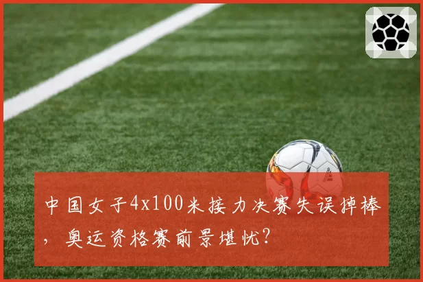 中国女子4x100米接力决赛失误掉棒，奥运资格赛前景堪忧？
