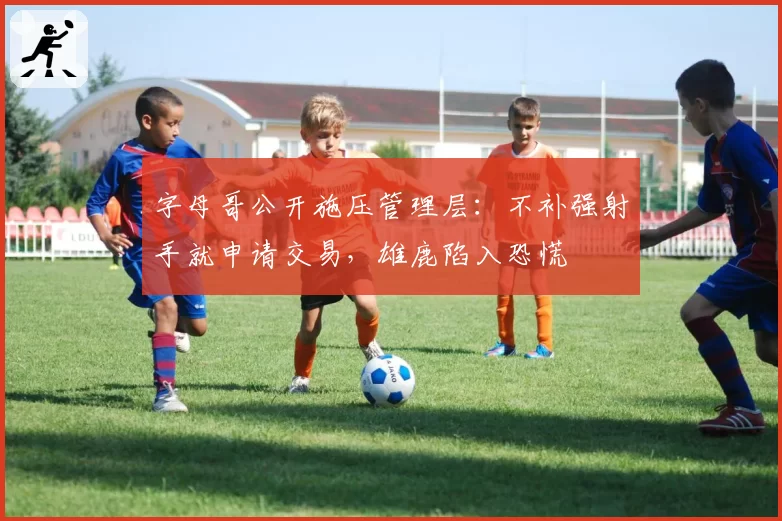 字母哥公开施压管理层:不补强射手就申请交易,雄鹿陷入恐慌
