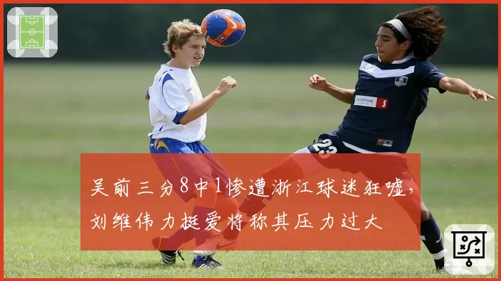 吴前三分8中1惨遭浙江球迷狂嘘，刘维伟力挺爱将称其压力过大