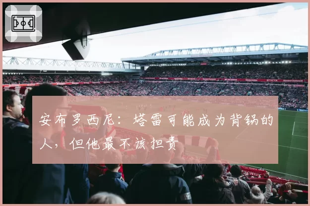 安布罗西尼:塔雷可能成为背锅的人,但他最不该担责