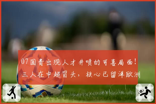 07国青出现人才井喷的可喜局面！三人在中超冒头，核心已留洋欧洲