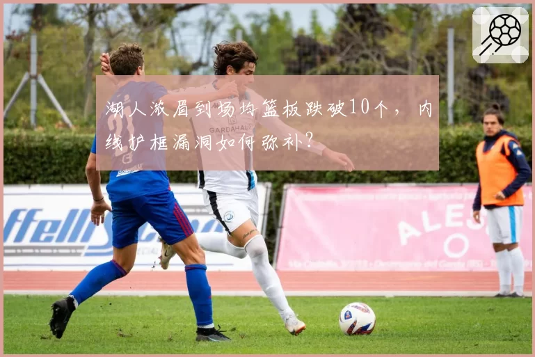 湖人浓眉到场均篮板跌破10个，内线护框漏洞如何弥补？