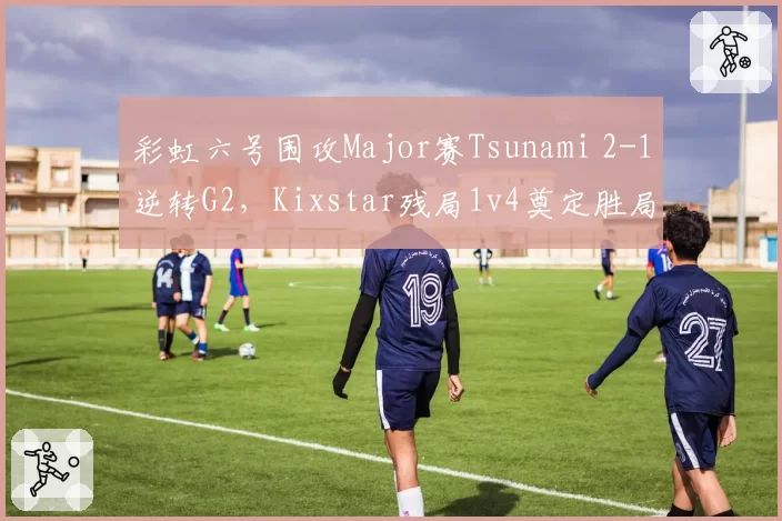 彩虹六号围攻Major赛Tsunami 2-1逆转G2,Kixstar残局1v4奠定胜局